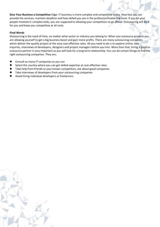 Give Your Business a Competitive Edge: IT business is more complex and competitive today. How fast you can
provide the services, maintain deadline and how skilled you are in the profession matter the most. If you let your
people involved in complex tasks, you are supposed to allowing your competitors to go ahead. Outsourcing will do it
for you and keep you competitive at all costs.
Final Words
Outsourcing is the need of time, no matter what sector or industry you belong to. When you outsource projects you
are allowing yourself to get a big business boost and gain more profits. There are many outsourcing companies
which deliver the quality project at the very cost-effective rates. All you need to do is to explore online, take
inquiries, interviews of developers, designers and project managers before you hire. More than that, hiring a good to
outsource partner is very important as you will look for a long term relationship. You can do certain things to find the
right outsourcing companies. They are;
 Consult as many IT companies as you can
 Select the country where you can get skilled expertise at cost-effective rates
 Take help from friends or your known competitors, ask about good companies
 Take interviews of developers from your outsourcing companies
 Avoid hiring individual developers or freelancers
 