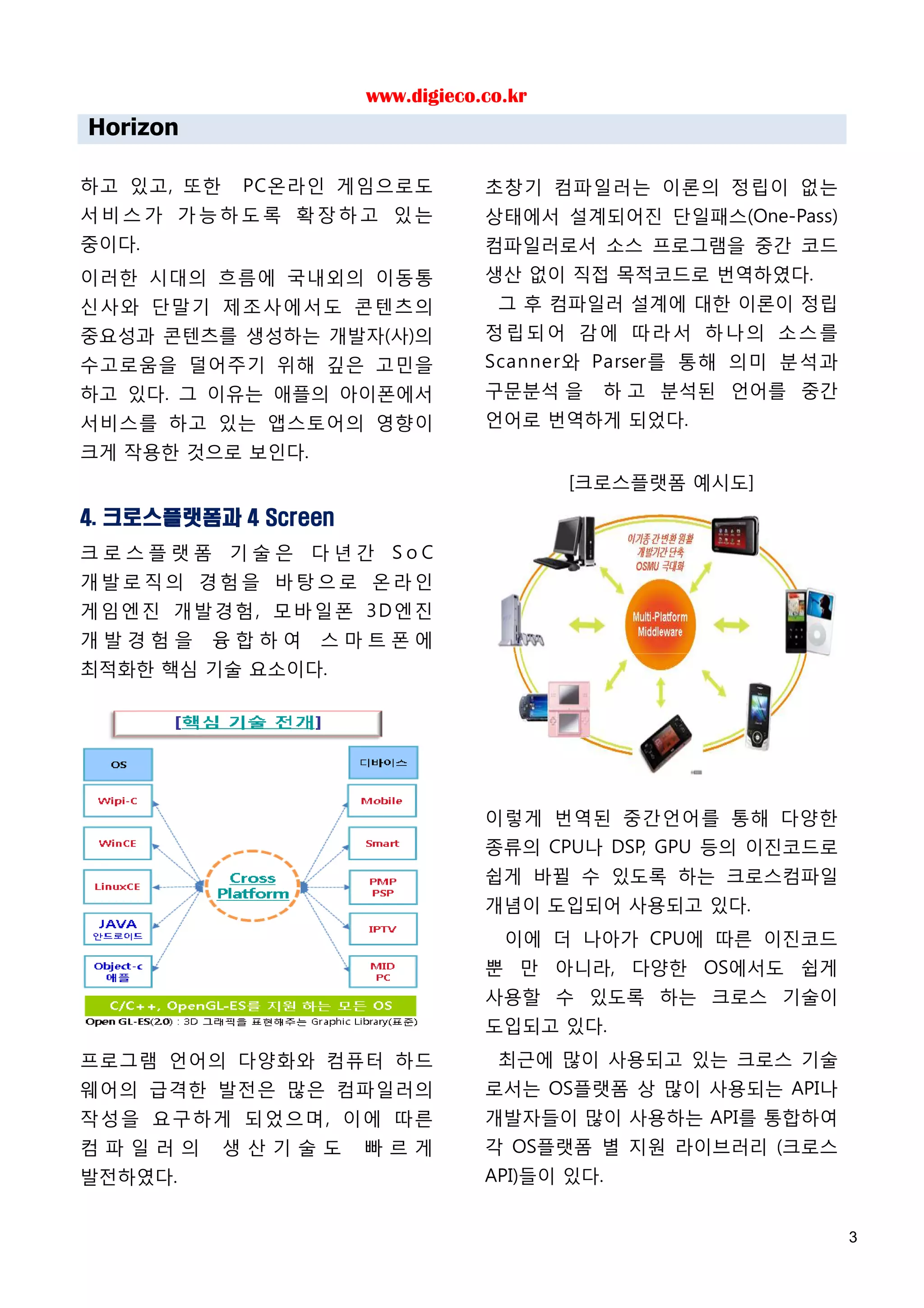www.digieco.co.kr
Horizon

하고 있고, 또한   PC온라인 게임으로도           초창기 컴파일러는 이론의 정립이 없는
서비스가 가능하도록 확장하고 있는                상태에서 설계되어진 단일패스(One-Pass)
중이다.                              컴파일러로서 소스 프로그램을 중간 코드
이러한 시대의 흐름에 국내외의 이동통              생산 없이 직접 목적코드로 번역하였다.
신사와 단말기 제조사에서도 콘텐츠의                그 후 컴파일러 설계에 대한 이론이 정립
중요성과 콘텐츠를 생성하는 개발자(사)의            정립되어 감에 따라서 하나의 소스를
수고로움을 덜어주기 위해 깊은 고민을              Scanner와 Parser를 통해 의미 분석과
하고 있다. 그 이유는 애플의 아이폰에서            구문분석 을    하 고 분석된 언어를 중간
서비스를 하고 있는 앱스토어의 영향이              언어로 번역하게 되었다.
크게 작용한 것으로 보인다.
                                          [크로스플랫폼 예시도]
4. 크로스플랫폼과 4 Screen
크로스플랫폼 기술은 다년간 SoC
개발로직의 경험을 바탕으로 온라인
게임엔진 개발 경험 , 모바일 폰 3D 엔진
개발경험을     융합하여    스마트폰에
최적화한 핵심 기술 요소이다.




                                  이렇게 번역된 중간언어를 통해 다양한
                                  종류의 CPU나 DSP, GPU 등의 이진코드로
                                  쉽게 바뀔 수 있도록 하는 크로스컴파일
                                  개념이 도입되어 사용되고 있다.
                                    이에 더 나아가 CPU에 따른 이진코드
                                  뿐 만 아니라, 다양한 OS에서도 쉽게
                                  사용할 수 있도록 하는 크로스 기술이
                                  도입되고 있다.
프로그램 언어의 다양화와 컴퓨터 하드               최근에 많이 사용되고 있는 크로스 기술
웨어의 급격한 발전은 많은 컴파일러의              로서는 OS플랫폼 상 많이 사용되는 API나
작성을 요구하게 되었으며, 이에 따른              개발자들이 많이 사용하는 API를 통합하여
컴파일러의       생산기술도     빠르게         각 OS플랫폼 별 지원 라이브러리 (크로스
발전하였다.                            API)들이 있다.


                                                               3
 