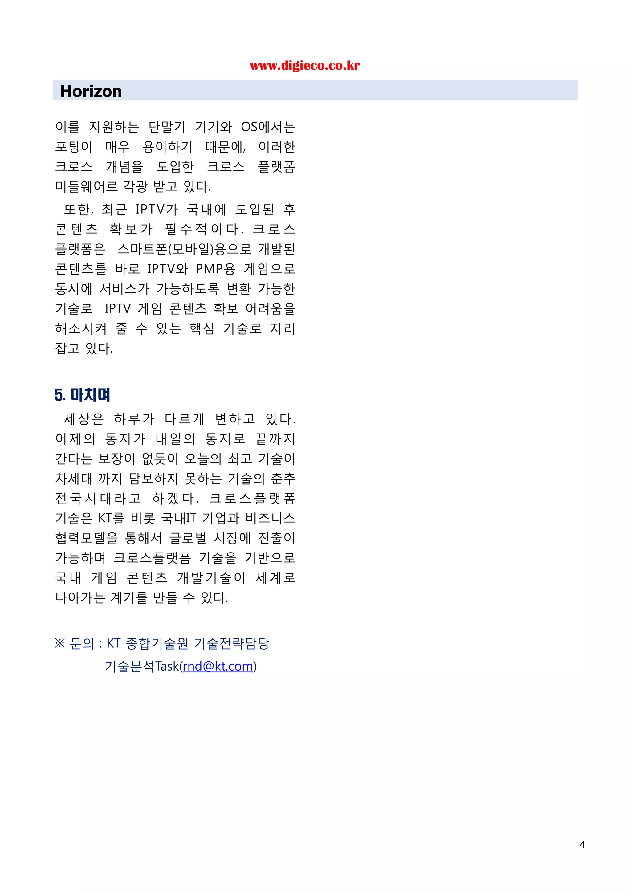 www.digieco.co.kr
Horizon

이를 지원하는 단말기 기기와 OS에서는
포팅이 매우 용이하기 때문에, 이러한
크로스 개념을 도입한 크로스 플랫폼
미들웨어로 각광 받고 있다.
또한, 최근 IPT V가 국내에 도입된 후
콘텐츠 확보가 필수적이다. 크로스
플랫폼은 스마트폰(모바일)용으로 개발된
콘텐츠를 바로 IPTV와 PMP용 게임으로
동시에 서비스가 가능하도록 변환 가능한
기술로 IPTV 게임 콘텐츠 확보 어려움을
해소시켜 줄 수 있는 핵심 기술로 자리
잡고 있다.


5. 마치며
세상은 하루가 다르게 변하고 있다.
어제의 동지가 내일의 동지로 끝까지
간다는 보장이 없듯이 오늘의 최고 기술이
차세대 까지 담보하지 못하는 기술의 춘추
전국시대라고 하겠다. 크로스플랫폼
기술은 KT를 비롯 국내IT 기업과 비즈니스
협력모델을 통해서 글로벌 시장에 진출이
가능하며 크로스플랫폼 기술을 기반으로
국내 게임 콘텐츠 개발기술이 세계로
나아가는 계기를 만들 수 있다.


※ 문의 : KT 종합기술원 기술전략담당
     기술분석Task(rnd@kt.com)




                                            4
 