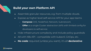 Build your own Platform API
● Assemble granular resources, e.g. from multiple clouds.
● Expose as higher level self-service API for your app teams
○ Compose GKE, NodePool, Network, Subnetwork
○ Offer as a single Cluster abstraction (API) with limited conﬁg for
developers to self-service
● Hide infrastructure complexity and include policy guardrails
● All with K8s API - compatible with kubectl, GitOps, etc.
● No code required (unless you want), it’s all declarative
 