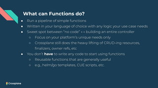 ● Run a pipeline of simple functions
● Written in your language of choice with any logic your use case needs
● Sweet spot between “no code” ←→ building an entire controller
○ Focus on your platform’s unique needs only
○ Crossplane still does the heavy lifting of CRUD-ing resources,
ﬁnalizers, owner refs, etc
● You don’t have to write any code to start using functions
○ Reusable functions that are generally useful
○ e.g., helm/go templates, CUE scripts, etc.
What can Functions do?
 