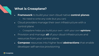 ● Framework to build your own cloud native control planes
○ No need to write any code (but you can)
● Cloud providers manage their own infrastructure with a
control plane
○ Crossplane helps you build your own - with your own opinions
● Provision and manage all of your cloud infrastructure and
resources from your control plane
● Compose resources into higher level abstractions that enable
developer self-service provisioning
What is Crossplane?
 