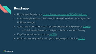 ● Published Roadmap: crossplane/crossplane/ROADMAP.md
● Mature high impact APIs to v1/Stable (Functions, Management
Policies, Usage)
● Continue investment to improve Developer Experience #4676
○ shift-left: easier/faster to build your platform “correct” ﬁrst try
● Day 2 operations functions #4729
● Build an entire platform in your language of choice #5172
Roadmap
 