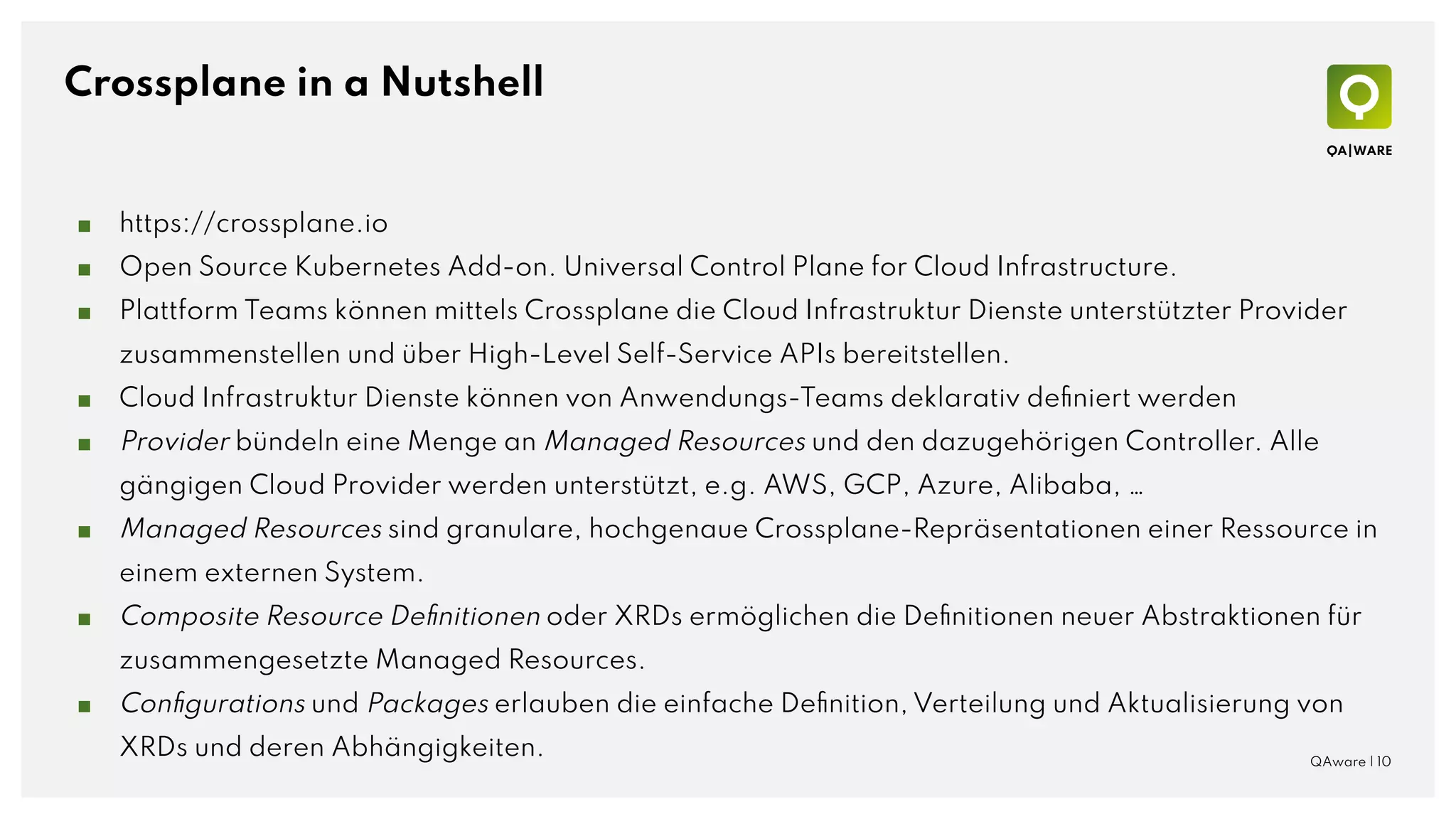 Crossplane in a Nutshell
■ https://crossplane.io
■ Open Source Kubernetes Add-on. Universal Control Plane for Cloud Infrastructure.
■ Plattform Teams können mittels Crossplane die Cloud Infrastruktur Dienste unterstützter Provider
zusammenstellen und über High-Level Self-Service APIs bereitstellen.
■ Cloud Infrastruktur Dienste können von Anwendungs-Teams deklarativ deﬁniert werden
■ Provider bündeln eine Menge an Managed Resources und den dazugehörigen Controller. Alle
gängigen Cloud Provider werden unterstützt, e.g. AWS, GCP, Azure, Alibaba, …
■ Managed Resources sind granulare, hochgenaue Crossplane-Repräsentationen einer Ressource in
einem externen System.
■ Composite Resource Deﬁnitionen oder XRDs ermöglichen die Deﬁnitionen neuer Abstraktionen für
zusammengesetzte Managed Resources.
■ Conﬁgurations und Packages erlauben die einfache Deﬁnition, Verteilung und Aktualisierung von
XRDs und deren Abhängigkeiten. QAware | 10
 
