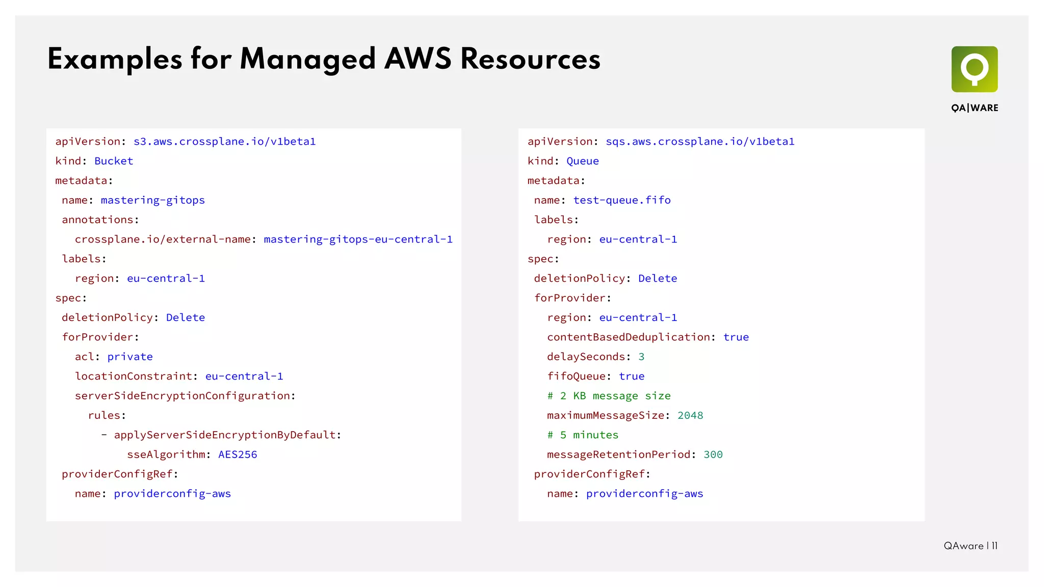 Examples for Managed AWS Resources
QAware | 11
apiVersion: sqs.aws.crossplane.io/v1beta1
kind: Queue
metadata:
name: test-queue.fifo
labels:
region: eu-central-1
spec:
deletionPolicy: Delete
forProvider:
region: eu-central-1
contentBasedDeduplication: true
delaySeconds: 3
fifoQueue: true
# 2 KB message size
maximumMessageSize: 2048
# 5 minutes
messageRetentionPeriod: 300
providerConfigRef:
name: providerconfig-aws
apiVersion: s3.aws.crossplane.io/v1beta1
kind: Bucket
metadata:
name: mastering-gitops
annotations:
crossplane.io/external-name: mastering-gitops-eu-central-1
labels:
region: eu-central-1
spec:
deletionPolicy: Delete
forProvider:
acl: private
locationConstraint: eu-central-1
serverSideEncryptionConfiguration:
rules:
- applyServerSideEncryptionByDefault:
sseAlgorithm: AES256
providerConfigRef:
name: providerconfig-aws
 