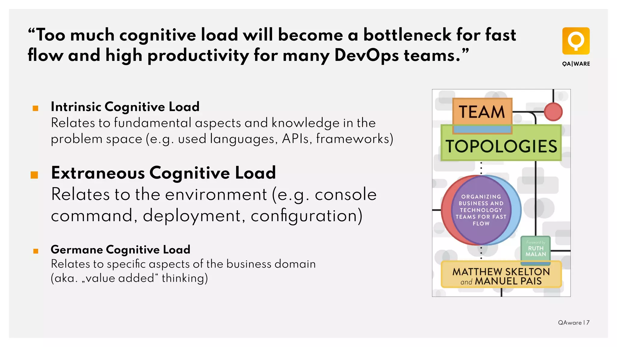 “Too much cognitive load will become a bottleneck for fast
ﬂow and high productivity for many DevOps teams.”
QAware | 7
■ Intrinsic Cognitive Load
Relates to fundamental aspects and knowledge in the
problem space (e.g. used languages, APIs, frameworks)
■ Extraneous Cognitive Load
Relates to the environment (e.g. console
command, deployment, conﬁguration)
■ Germane Cognitive Load
Relates to speciﬁc aspects of the business domain
(aka. „value added“ thinking)
 