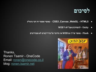 ‫לסיכום‬
‫ - כאשר אפשר זה הכי מומלץ‬CSS3 ,Canvas ,WebGL - HTML5

●

WEB ‫ - למשחקים אבל לא ל‬Unity

●

‫ או מדובר על פרוייקטים לא סטנדרטים‬WEB ‫ - כאשר צריך גם‬Flash

●

Thanks,
Ronen Tsamir - OneCode
Email: ronen@onecode.co.il
blog: ronen.tsamir.net

 