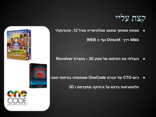 ‫קצת עליי‬
‫●‬

‫מפתח משחקי מחשב ומולטימדיה מגיל 21. מהסינקלר‬
‫‪ 48kb‬דרך ‪ DirectX‬ועד ה ‪WEB‬‬

‫●‬

‫הובלתי את הפיתוח של מנוע ‪ - 3D‬בחברת ‪Revolver‬‬

‫●‬

‫כיום ‪ CTO‬של חברת ‪ OneCode‬שמתמחה בפיתוח חוצה‬
‫פלטפורמות בדגש על גרפיקה מתקדמת ו ‪3D‬‬

 