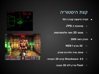 ‫קצת היסטוריה‬
‫● העידן הראשון שנות ה 09‬
‫○ מהפכת ה ‪.FPS‬‬
‫○ מנועי ‪ 3D‬חוצי פלטפורמות.‬
‫●‬

‫העידן השני 0002‬

‫○‬

‫‪ 3D‬מגיע ל ‪WEB‬‬

‫○‬

‫‪ Java‬ומיני פלגינים שונים.‬

‫○‬

‫5.8 ‪ Shockwave‬קרוס ‪ 3D‬האמיתי.‬

‫○‬

‫‪ Flash‬עדיין ללא ‪ 3D‬מובנה‬

 