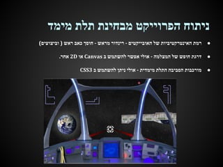 ‫ניתוח הפרוייקט מבחינת תלת מימד‬
‫●‬

‫רמת האינטרקטיביות של האובייקטים - רינדור מראש - חוסך כאב ראש ) וביצועים(‬

‫●‬

‫דרגת חופש של המצלמה - אולי אפשר להשתמש ב ‪ Canvas‬או ‪ 2D‬אחר.‬

‫●‬

‫מורכבות הסביבה התלת מימדית - אולי ניתן להשתמש ב 3‪CSS‬‬

 