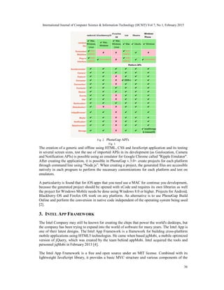International Journal of Computer Science & Information Technology (IJCSIT) Vol 7, No 1, February 2015
36
Fig. 2. PhoneGap API's
Fig. 3.
The creation of a generic and offline using HTML, CSS and JavaScript application and its testing
in several screen sizes, test the use of imported APIs in its development (as Geolocation, Camera
and Notification APIs) is possible using an emulator for Google Chrome called "Ripple Emulator".
After creating the application, it is possible in PhoneGap v.3.0+ create projects for each platform
through command line using “Node.js”. When creating a project, the generated files are accessible
natively in each program to perform the necessary customizations for each platform and test on
emulators.
A particularity is found that for iOS apps that you need use a MAC for continue you development,
because the generated project should be opened with xCode and requires its own libraries as well
the project for Windows Mobile needs be done using Windows 8.0 or higher. Projects for Android,
Blackberry OS and Firefox OS work on any platform. An alternative is to use PhoneGap Build
Online and perform the conversion in native code independent of the operating system being used
[2].
3. INTEL APP FRAMEWORK
The Intel Company may still be known for creating the chips that power the world's desktops, but
the company has been trying to expand into the world of software for many years. The Intel App is
one of their latest designs. The Intel App Framework is a framework for building cross-platform
mobile applications using HTML5 technologies. He came when based jqMobi, a mobile optimized
version of jQuery, which was created by the team behind appMobi. Intel acquired the tools and
personnel jqMobi in February 2013 [4].
The Intel App Framework is a free and open source under an MIT license. Combined with its
lightweight JavaScript library, it provides a basic MVC structure and various components of the
 