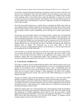 International Journal of Computer Science & Information Technology (IJCSIT) Vol 7, No 1, February 2015
37
user interface. Instead of imitating the appearance and behavior native, he chose to offer their own
style for use on all platforms. Over time, styles added to mimic the display of native apps, at the
request of users, being free to choose the style to use, and maybe carry a different style according
to the operating system of the mobile device where the application is running. We can also
customize the styles (css and html) using the "Style Builder" tool. The Intel App Framework can
be used together easily with PhoneGap to create native applications instead of web applications,
which is their standard.
One of the most notable differences is a smaller library to manipulate the DOM, which offers the
most important features of jQuery without the slower functions. Intel claims that its library is faster
and more robust response to the mobile internet. The functionality and the structure is almost the
same as jQuery, and has a perfect compatibility with it, allowing you to install a plug-in jQuery
[4].
The best part may be the largest collection of tools that includes a website and a Java-based build
and test their applications client. There is also a Windows executable for those developers who
want everything running locally. The entire structure is marked in HTML, and JavaScript does the
job. In the Intel Style Builder tool, just choosing the colors, it generate a new CSS with the style
for your application. The Framework keeps some of the elements used less, like the carousel, as
separate plug-ins that you can add when you need it. This keeps the resulting code smaller and
therefore easier to deploy. This framework has its own native APIs to call the
hardware but usually use the phonegap together to use the hardware, so, the Intel App Framework
just assuming the role of HTML framework.
Is also possible to use the Intel App Starter, an online tool, for help you create an initial project.
You can drag and drop DIVs and components in the right place and test the results in your
browser. You will create all the basic structure of your application, such as pages, menus, choose
transitions, simpler forms and customizations header. Upon completion of construction, it is
possible to download the generated html code and use it to continue the application [4].
4. CASE STUDY AND RESULTS
The Cagece (a company of basic sanitation Brazilian public sector) noted the need to create a new
management practice for the creation and implementation of a new way of managing the problems
reported by the population and for simplifying the process. After a benchmarking from the
industry and with a vision of the need for portability and usability, the Cagece decided that to
obtain this new practice should be through a mobile application. The board of the company
approved the presented project created. They used the Agile PDD methodology [1] to plan and
manage this project.
The app was initially an idea where the population would be able to, at any time, inform about
problems encountered of leakage of water and sewage, frauds and other general occurrences.
The major problem was the lack of skilled labor within the company to develop for iOS. Initially it
was thought to be held in an internal training tool, however only one application did not justify the
investment and have a small learning curve. Another option was to perform the outsourcing for
development through a software factory.
Within the company, there was a web development team, which proposed to study the possibilities
and present to the business area, proposals to make the project viable. After a few weeks of study
and comparisons of available technologies and the need for each, the team chosen a hybrid
application development using HTML 5 as the basis of the application, PhoneGap v.3.1 as "Native
Shell" and the Intel App Framework v2.0 as the basis of the interface. To integrate with the
company trading system was used a JBoss Web Service.
 