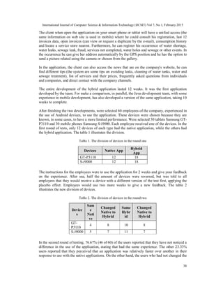 International Journal of Computer Science & Information Technology (IJCSIT) Vol 7, No 1, February 2015
38
The client when open the application on your smart phone or tablet will have a unified access (the
same information on web site is used in mobile) where he could consult his registration, last 12
invoices data, open invoices (can view or request a duplicate by the e-mail), consumption history
and locate a service store nearest. Furthermore, he can register his occurrence of water shortage,
water leaks, sewage leak, fraud, services not completed, water holes and sewage or other events. In
the occurrence he can give her address automatically by the GPS position and he has the option to
send a picture related using the camera or chosen from the gallery.
In the application, the client can also access the news that are on the company's website, he can
find different tips (the system are some tips on avoiding leaks, cleaning of water tanks, water and
sewage treatment), list of services and their prices, frequently asked questions from individuals
and companies, and direct contact with the company channels.
The entire development of the hybrid application lasted 12 weeks. It was the first application
developed by the team. For make a comparison, in parallel, the Java development team, with some
experience in mobile development, has also developed a version of the same application, taking 10
weeks to complete.
After finishing the two developments, were selected 60 employees of the company, experienced in
the use of Android devices, to use the application. These devices were chosen because they are
known, in some cases, to have a more limited performance. Were selected 30 tablets Samsung GT-
P3110 and 30 mobile phones Samsung S-i9000. Each employee received one of the devices. In the
first round of tests, only 12 devices of each type had the native application, while the others had
the hybrid application. The table 1 illustrates the division.
Table 1. The division of devices in the round one
Devices Native App
Hybrid
App
GT-P3110 12 18
S-i9000 12 18
The instructions for the employees were to use the application for 2 weeks and give your feedback
on the experience. After use, half the amount of devices were reversed, but was told to all
employees that they would receive a device with a different version of the test first, applying the
placebo effect. Employees would use two more weeks to give a new feedback. The table 2
illustrates the new division of devices.
Table 2. The division of devices in the round two
Device
s
Sam
e
Nati
ve
Changed
Native to
Hybrid
Same
Hybr
id
Changed
Native to
Hybrid
GT-
P3110
4 8 10 8
S-i9000 5 7 11 7
In the second round of testing, 76.67% (46 of 60) of the users reported that they have not noticed a
difference in the use of the application, stating that had the same experience. The other 23.33%
users reported that they perceived that an application was relatively faster over another in their
response to use with the native applications. On the other hand, the users who had not changed the
 