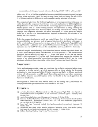 International Journal of Computer Science & Information Technology (IJCSIT) Vol 7, No 1, February 2015
39
tablets, only 10% (6 of 9) of the users had the impression its initial implementation used was faster
than the second application, even if they were the same. As the result, we can see that only 13.33%
(8 of 60) users realized the difference in performance between the native and hybrid apps.
This comparison helps to see that the hybrid application, even taking a more time in this case, is a
viable alternative for companies when the need is to create applications for different platforms.
The performance of the current frameworks has increasingly approached the native applications.
Another positive point is a shorter learning curve for new applications by taking advantage the
common knowledge of the most WEB developers, not making it necessary for learning a new
language. This comparison also shows that native development is a viable option only when a
deeper use of specific APIs, frameworks and not supported by harnessing the full power of the
displays and UIs is required.
Today, the company distributes the mobile app created (Cagece App) for Android and iOS (smart
phones and tablets) and gets as a result a large participation of the population with respect to
ability to inform places of water and sewers leaks using it. Since the launch in August 2013 until
the day December 31, 2014, the users opened 3,188 occurrences through the mobile devices. The
application had over 12,000 downloads in this period and has received good reviews from users.
Other data analyzed are those relating to the attendance emission the new copy of the clients’ bill
in service stores. During the period April-December 2013 were generated 253,966 in service stores
throughout the state while in 2014 were 423,727 for the same period. In 2014, the app realized
234,873, which represents 55.43% of the total. This is an excellent number that represents the
number of not printed papers (that’s contributes to reduce emission of CO2) and the virtual
attendance, which contributes reducing the waiting time of customers and lines in the stores.
5. CONCLUSION
Native applications can provide a good user experience, but maybe the companies had no money
or expertise to develop natively. A hybrid approach offers a simple solution for developing
applications for smart phones and tablets. Write the code once and deploy to different operational
systems will help companies to quickly launch their mobile applications and reduce maintenance
costs. Hybrid structures are suitable options for the real benefits in the use of applications for
business or for education.
Are suggested as future work more detailed metrics on the learning curve, performance and
savings generated for hybrid applications and different sizes and needs.
REFERENCES
[1] A.Herden, P.P.M.Farias, P.R.M.de Andrade and A.B.Albuquerque, “Agile PDD – One Aproach to
Software Development Using BPMN” in 11th International Conference Applied Computing, Porto,
Portugal, 2014.
[2] Adobe, PhonegGap [online], http://phonegap.com/ (Accessed: 20 October 2014).
[3] Francese, R.; Risi, M.; Tortora, G.; Scanniello, G., “Supporting the development of multi-platform
mobile applications”, Web Systems Evolution (WSE), 2013 15th IEEE International Symposium on,
vol., no., pp.87,90, 27-27 Sept. 2013
[4] Intel, Intel's App Framework [online], http://app-framework-software.intel.com/ (Accessed: 20
October 2014).
[5] International Data Group, Market Analysis Perspective: Worldwide Mobile Phone Market [online],
http://www.idc.com/getdoc.jsp?containerId=245240 (Accessed: 18 October 2014).
[6] Li Tian; Huaichang Du; Long Tang; Ye Xu, “The discussion of
 