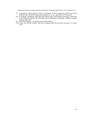 International Journal of Computer Science & Information Technology (IJCSIT) Vol 7, No 1, February 2015
40
[7] cross-platform mobile application based on Phonegap”, Software Engineering and Service Science
(ICSESS), 2013 4th IEEE International Conference on, vol., no., pp.652,655, 23-25 May 2013.
[8] R. Gangundi, “Smartphone Application Development using Cross Platform Frameworks”, Proceedings
of the National Conference on Information and Communication Technology, NMIMS University,
Mumbai, India, 2010.
[9] W3C Draft: HTML5, A vocabulary and associated APIs for
[10] HTML and XHTML [online], http://dev.w3.org/html5/spec/Overview.html (Accessed: 18 October
2014).
 