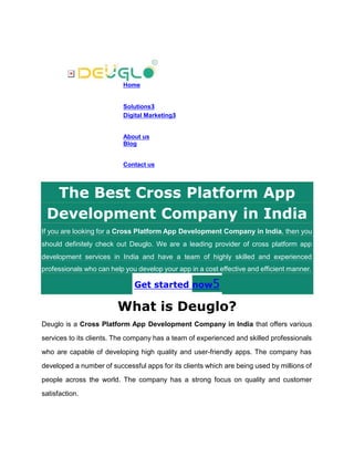 Home
Solutions3
Digital Marketing3
About us
Blog
Contact us
The Best Cross Platform App
Development Company in India
If you are looking for a Cross Platform App Development Company in India, then you
should definitely check out Deuglo. We are a leading provider of cross platform app
development services in India and have a team of highly skilled and experienced
professionals who can help you develop your app in a cost effective and efficient manner.
Get started now5
What is Deuglo?
Deuglo is a Cross Platform App Development Company in India that offers various
services to its clients. The company has a team of experienced and skilled professionals
who are capable of developing high quality and user-friendly apps. The company has
developed a number of successful apps for its clients which are being used by millions of
people across the world. The company has a strong focus on quality and customer
satisfaction.
 