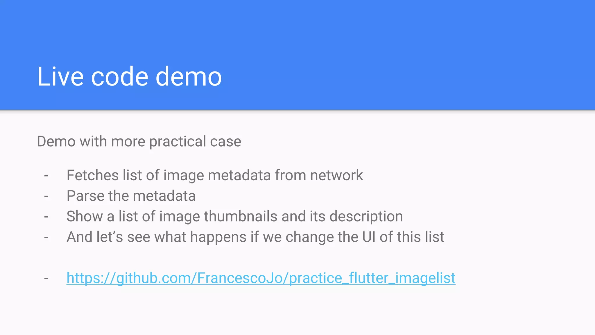 Live code demo
Demo with more practical case
- Fetches list of image metadata from network
- Parse the metadata
- Show a list of image thumbnails and its description
- And let’s see what happens if we change the UI of this list
- https://github.com/FrancescoJo/practice_flutter_imagelist
 