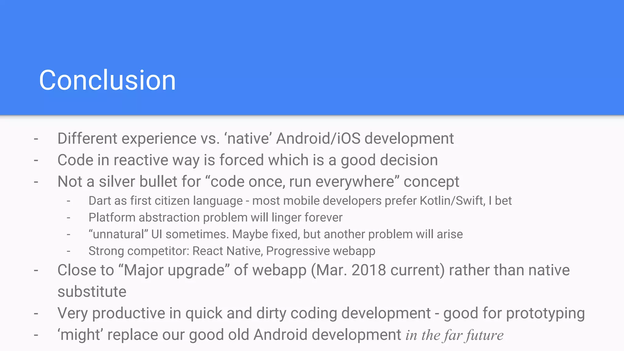 Conclusion
- Different experience vs. ‘native’ Android/iOS development
- Code in reactive way is forced which is a good decision
- Not a silver bullet for “code once, run everywhere” concept
- Dart as first citizen language - most mobile developers prefer Kotlin/Swift, I bet
- Platform abstraction problem will linger forever
- “unnatural” UI sometimes. Maybe fixed, but another problem will arise
- Strong competitor: React Native, Progressive webapp
- Close to “Major upgrade” of webapp (Mar. 2018 current) rather than native
substitute
- Very productive in quick and dirty coding development - good for prototyping
- ‘might’ replace our good old Android development in the far future
 