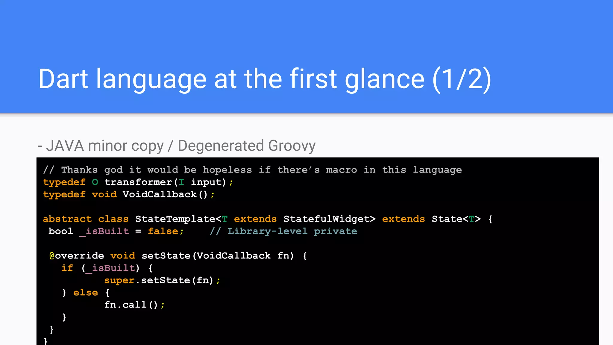 Dart language at the first glance (1/2)
- JAVA minor copy / Degenerated Groovy
// Thanks god it would be hopeless if there’s macro in this language
typedef O transformer(I input);
typedef void VoidCallback();
abstract class StateTemplate<T extends StatefulWidget> extends State<T> {
bool _isBuilt = false; //// Library-level private
@override void setState(VoidCallback fn) {
if (_isBuilt) {
super.setState(fn);
} else {
fn.call();
}
}
}
 