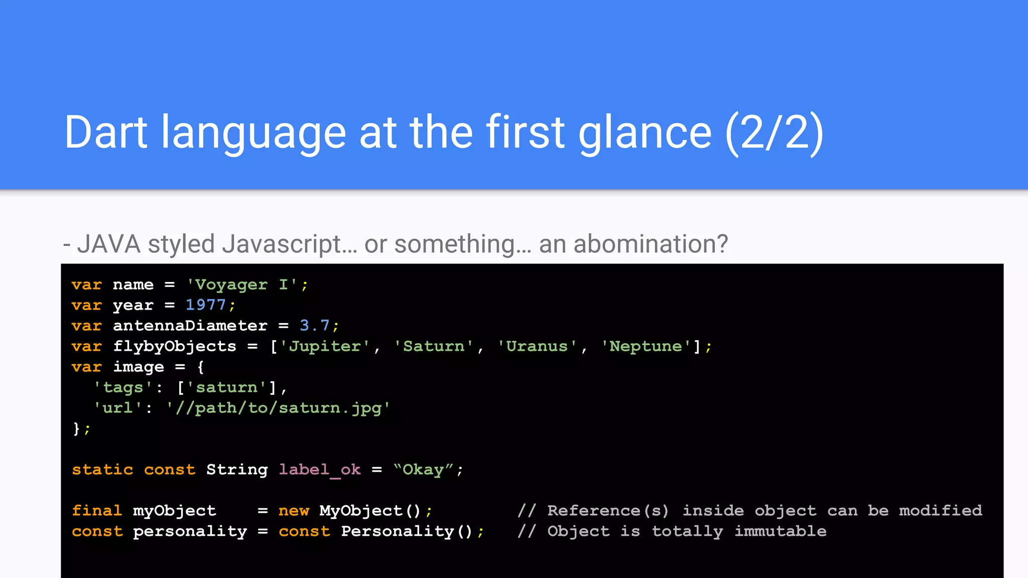Dart language at the first glance (2/2)
- JAVA styled Javascript… or something… an abomination?
var name = 'Voyager I';
var year = 1977;
var antennaDiameter = 3.7;
var flybyObjects = ['Jupiter', 'Saturn', 'Uranus', 'Neptune'];
var image = {
'tags': ['saturn'],
'url': '//path/to/saturn.jpg'
};
static const String label_ok = “Okay”;
final myObject = new MyObject(); // Reference(s) inside object can be modified
const personality = const Personality(); // Object is totally immutable
 