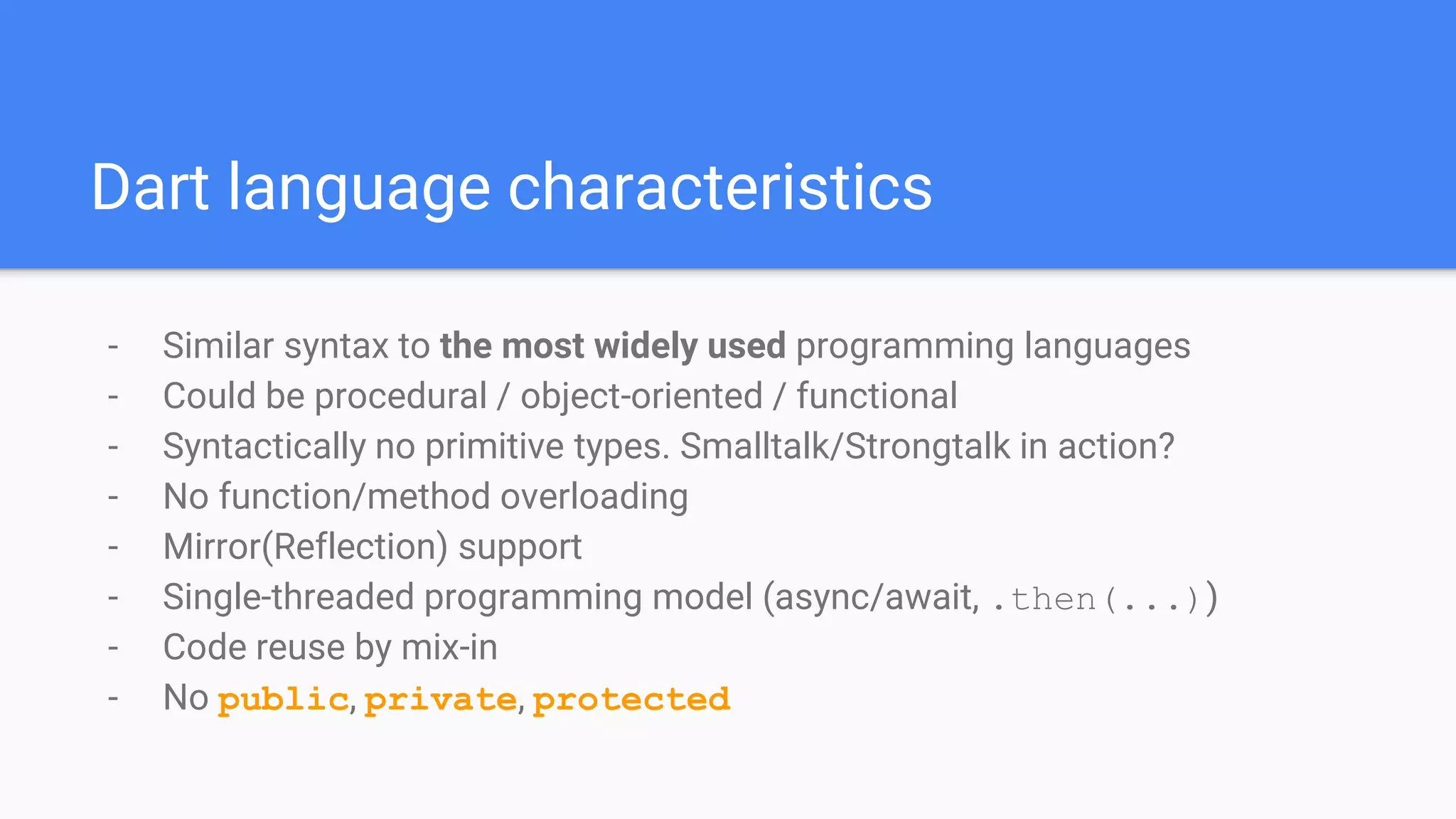 Dart language characteristics
- Similar syntax to the most widely used programming languages
- Could be procedural / object-oriented / functional
- Syntactically no primitive types. Smalltalk/Strongtalk in action?
- No function/method overloading
- Mirror(Reflection) support
- Single-threaded programming model (async/await, .then(...))
- Code reuse by mix-in
- No public, private, protected
 