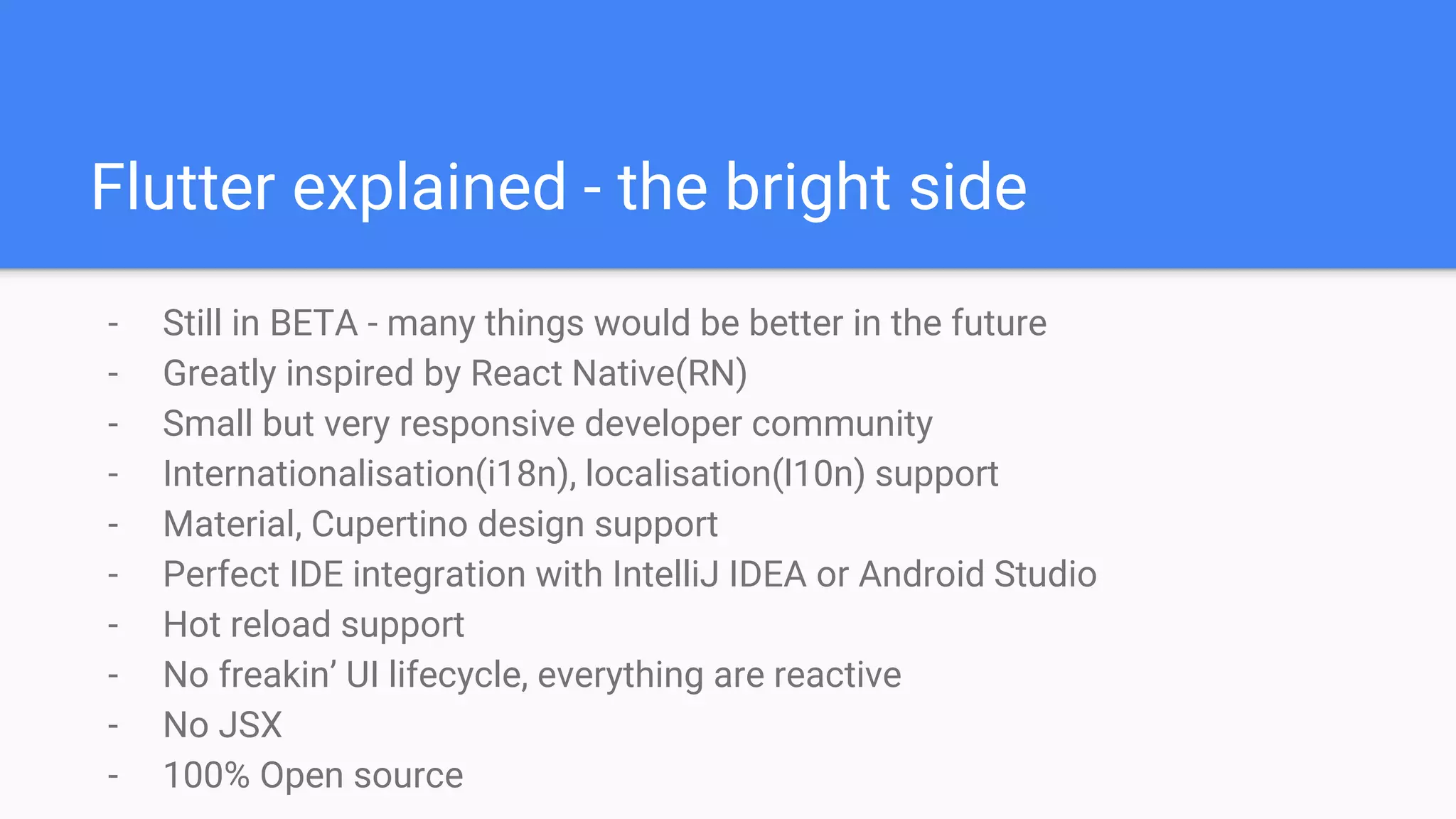 Flutter explained - the bright side
- Still in BETA - many things would be better in the future
- Greatly inspired by React Native(RN)
- Small but very responsive developer community
- Internationalisation(i18n), localisation(l10n) support
- Material, Cupertino design support
- Perfect IDE integration with IntelliJ IDEA or Android Studio
- Hot reload support
- No freakin’ UI lifecycle, everything are reactive
- No JSX
- 100% Open source
 