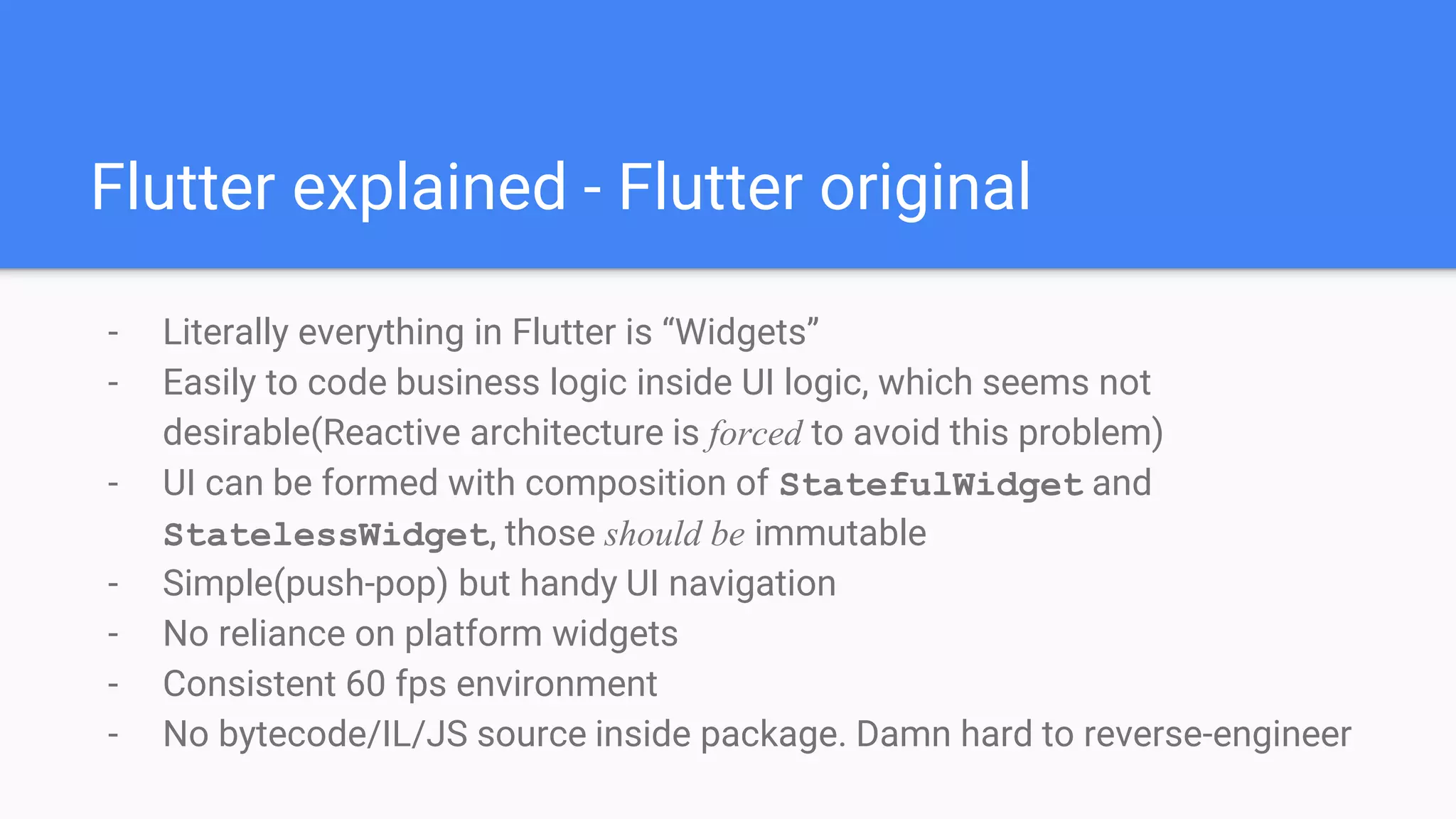 - Literally everything in Flutter is “Widgets”
- Easily to code business logic inside UI logic, which seems not
desirable(Reactive architecture is forced to avoid this problem)
- UI can be formed with composition of StatefulWidget and
StatelessWidget, those should be immutable
- Simple(push-pop) but handy UI navigation
- No reliance on platform widgets
- Consistent 60 fps environment
- No bytecode/IL/JS source inside package. Damn hard to reverse-engineer
Flutter explained - Flutter original
 
