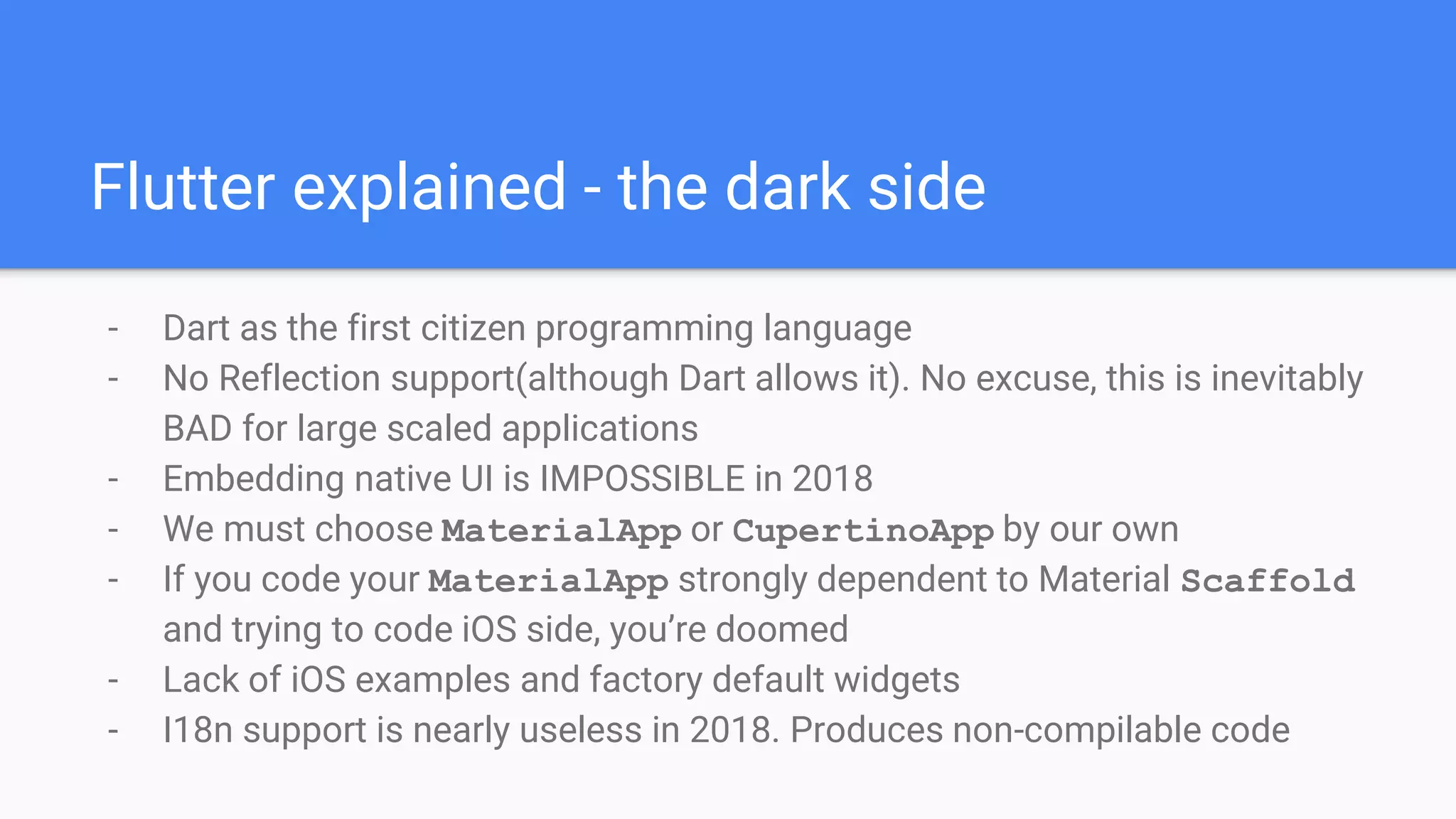 Flutter explained - the dark side
- Dart as the first citizen programming language
- No Reflection support(although Dart allows it). No excuse, this is inevitably
BAD for large scaled applications
- Embedding native UI is IMPOSSIBLE in 2018
- We must choose MaterialApp or CupertinoApp by our own
- If you code your MaterialApp strongly dependent to Material Scaffold
and trying to code iOS side, you’re doomed
- Lack of iOS examples and factory default widgets
- I18n support is nearly useless in 2018. Produces non-compilable code
 