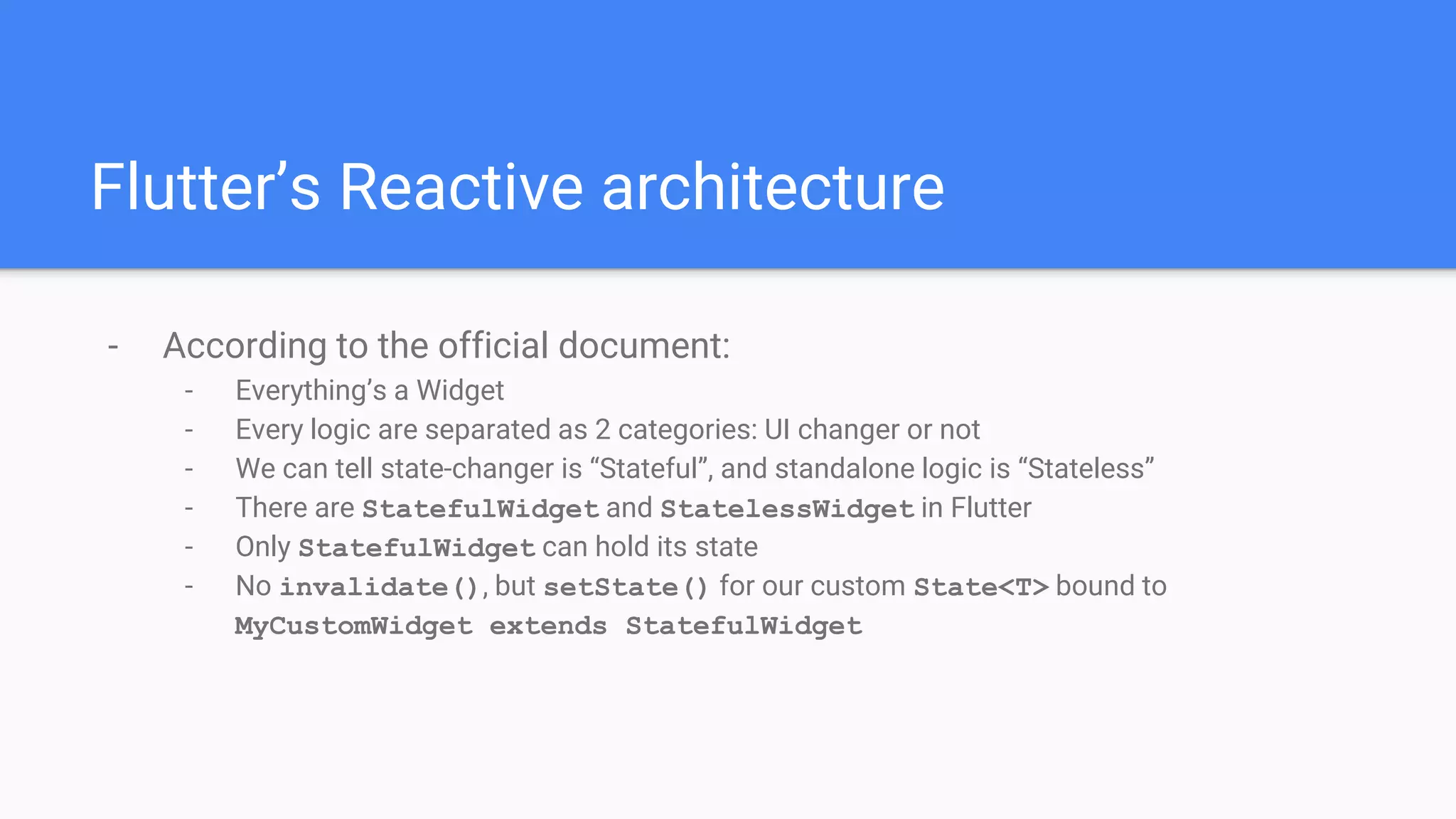 Flutter’s Reactive architecture
- According to the official document:
- Everything’s a Widget
- Every logic are separated as 2 categories: UI changer or not
- We can tell state-changer is “Stateful”, and standalone logic is “Stateless”
- There are StatefulWidget and StatelessWidget in Flutter
- Only StatefulWidget can hold its state
- No invalidate(), but setState() for our custom State<T> bound to
MyCustomWidget extends StatefulWidget
 