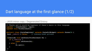 Dart language at the first glance (1/2)
- JAVA minor copy / Degenerated Groovy
// Thanks god it would be hopeless if there’s macro in this language
typedef O transformer(I input);
typedef void VoidCallback();
abstract class StateTemplate<T extends StatefulWidget> extends State<T> {
bool _isBuilt = false; //// Library-level private
@override void setState(VoidCallback fn) {
if (_isBuilt) {
super.setState(fn);
} else {
fn.call();
}
}
}
 