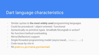Dart language characteristics
- Similar syntax to the most widely used programming languages
- Could be procedural / object-oriented / functional
- Syntactically no primitive types. Smalltalk/Strongtalk in action?
- No function/method overloading
- Mirror(Reflection) support
- Single-threaded programming model (async/await, .then(...))
- Code reuse by mix-in
- No public, private, protected
 