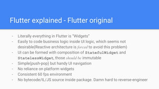 - Literally everything in Flutter is “Widgets”
- Easily to code business logic inside UI logic, which seems not
desirable(Reactive architecture is forced to avoid this problem)
- UI can be formed with composition of StatefulWidget and
StatelessWidget, those should be immutable
- Simple(push-pop) but handy UI navigation
- No reliance on platform widgets
- Consistent 60 fps environment
- No bytecode/IL/JS source inside package. Damn hard to reverse-engineer
Flutter explained - Flutter original
 