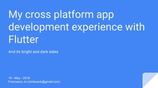My cross platform app
development experience with
Flutter
And its bright and dark sides
16 - May - 2018
Francesco Jo (nimbusob@gmail.com)
 