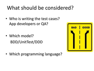 What should be considered?
• Who is writing the test cases?
App developers or QA?
• Which model?
BDD/UnitTest/DDD
• Which programming language?
 
