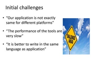 Initial challenges
• “Our application is not exactly
same for different platforms”
• “The performance of the tools are
very slow”
• “It is better to write in the same
language as application”
 