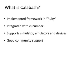 What is Calabash?
• Implemented framework in “Ruby”
• Integrated with cucumber
• Supports simulator, emulators and devices
• Good community support
 
