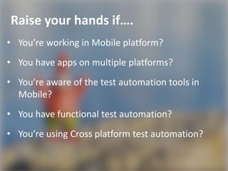 Raise your hands if….
• You’re working in Mobile platform?
• You have apps on multiple platforms?
• You’re aware of the test automation tools in
Mobile?
• You have functional test automation?
• You’re using Cross platform test automation?
 