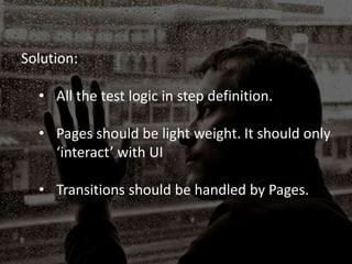Solution:
• All the test logic in step definition.
• Pages should be light weight. It should only
‘interact’ with UI
• Transitions should be handled by Pages.
 