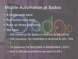 Mobile Automation at Badoo
• A Single code base
• Run across two apps
• Runs on three platforms
• We have
– 350 scenarios for Badoo in Android & iOS ( 62%)
– 250 scenarios for HotOrNot in Android & iOS ( 76%
)
– 75 scenarios for HotOrNot in MobileWeb ( 22% )
– And in Windows platform we have 0 ( 0% )
 