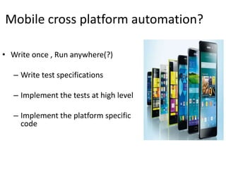 Mobile cross platform automation?
• Write once , Run anywhere(?)
– Write test specifications
– Implement the tests at high level
– Implement the platform specific
code
 