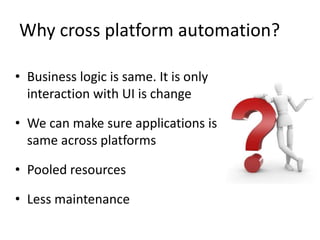 Why cross platform automation?
• Business logic is same. It is only
interaction with UI is change
• We can make sure applications is
same across platforms
• Pooled resources
• Less maintenance
 