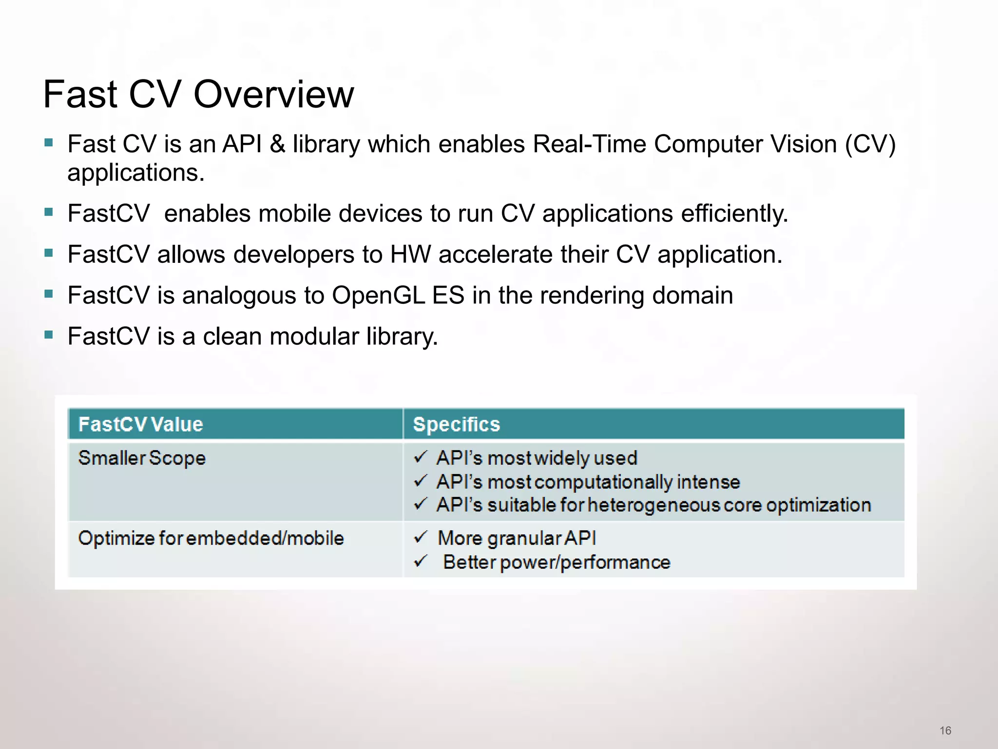 Fast CV Overview
 Fast CV is an API & library which enables Real-Time Computer Vision (CV)
    applications.
   FastCV enables mobile devices to run CV applications efficiently.
   FastCV allows developers to HW accelerate their CV application.
   FastCV is analogous to OpenGL ES in the rendering domain
   FastCV is a clean modular library.




                                                                             16
 