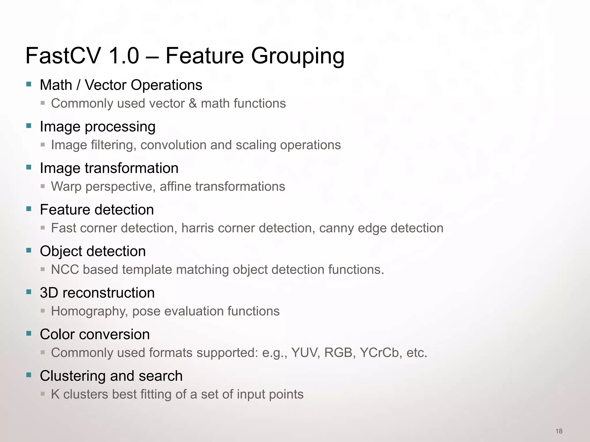 FastCV 1.0 – Feature Grouping
 Math / Vector Operations
   Commonly used vector & math functions
 Image processing
   Image filtering, convolution and scaling operations
 Image transformation
   Warp perspective, affine transformations
 Feature detection
   Fast corner detection, harris corner detection, canny edge detection
 Object detection
   NCC based template matching object detection functions.
 3D reconstruction
   Homography, pose evaluation functions
 Color conversion
   Commonly used formats supported: e.g., YUV, RGB, YCrCb, etc.
 Clustering and search
   K clusters best fitting of a set of input points

                                                                           18
 