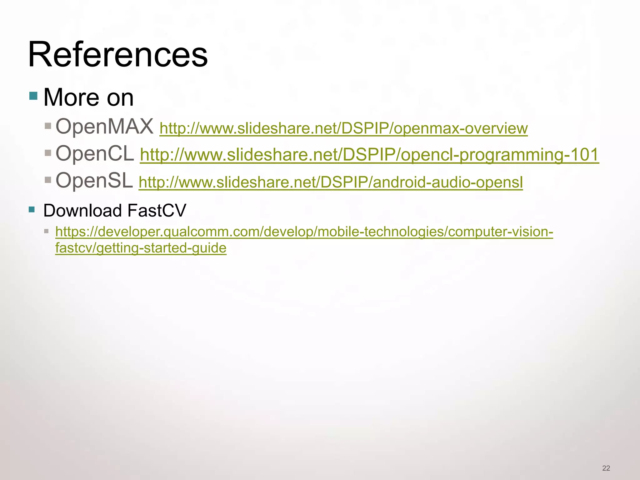 References
 More on
  OpenMAX http://www.slideshare.net/DSPIP/openmax-overview
  OpenCL http://www.slideshare.net/DSPIP/opencl-programming-101
  OpenSL http://www.slideshare.net/DSPIP/android-audio-opensl
 Download FastCV
  https://developer.qualcomm.com/develop/mobile-technologies/computer-vision-
   fastcv/getting-started-guide




                                                                                 22
 