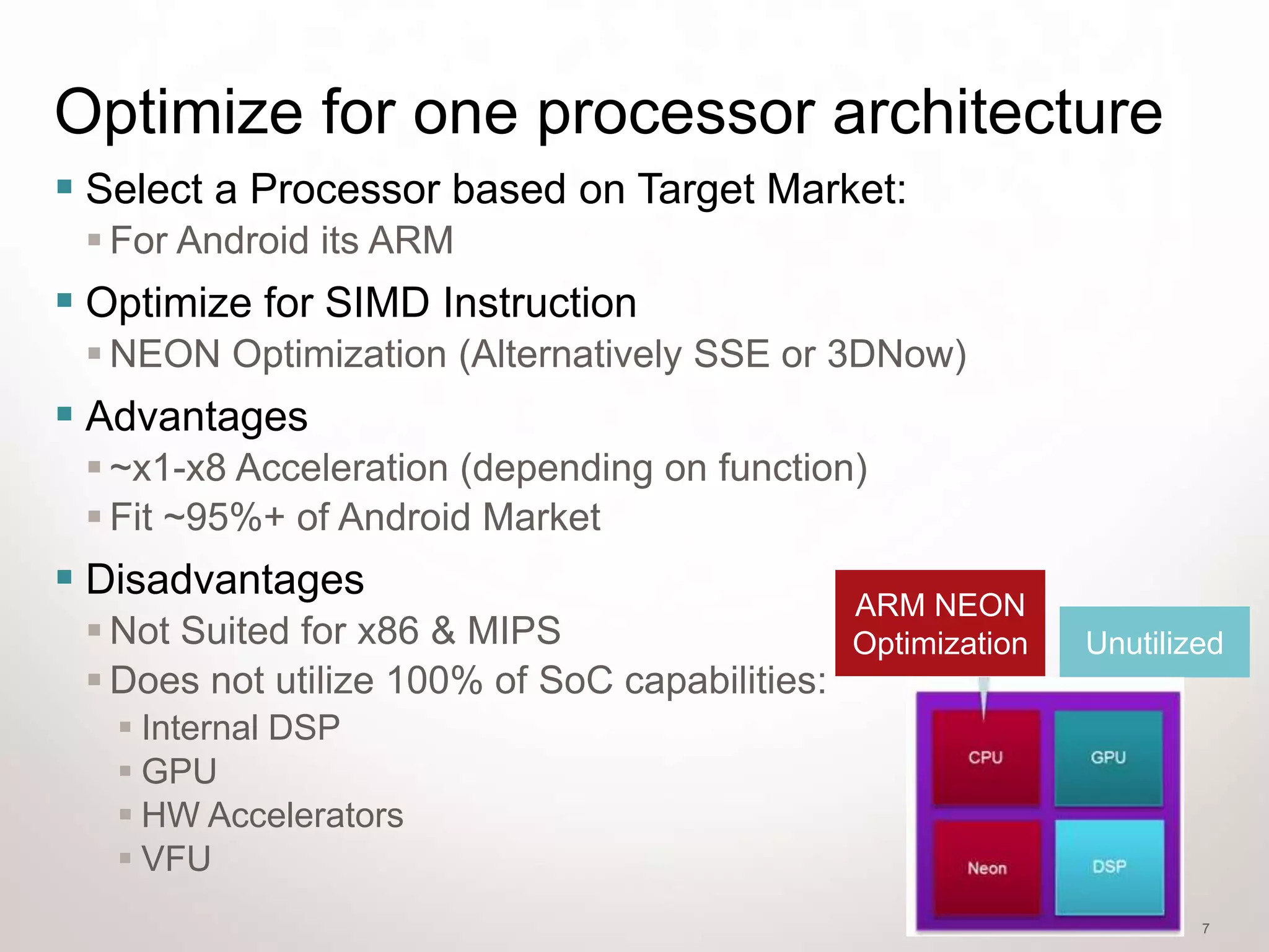 Optimize for one processor architecture
 Select a Processor based on Target Market:
  For Android its ARM
 Optimize for SIMD Instruction
  NEON Optimization (Alternatively SSE or 3DNow)
 Advantages
  ~x1-x8 Acceleration (depending on function)
  Fit ~95%+ of Android Market
 Disadvantages                                 ARM NEON
  Not Suited for x86 & MIPS                    Optimization   Unutilized
  Does not utilize 100% of SoC capabilities:
    Internal DSP
    GPU
    HW Accelerators
    VFU
                                                                       7
 
