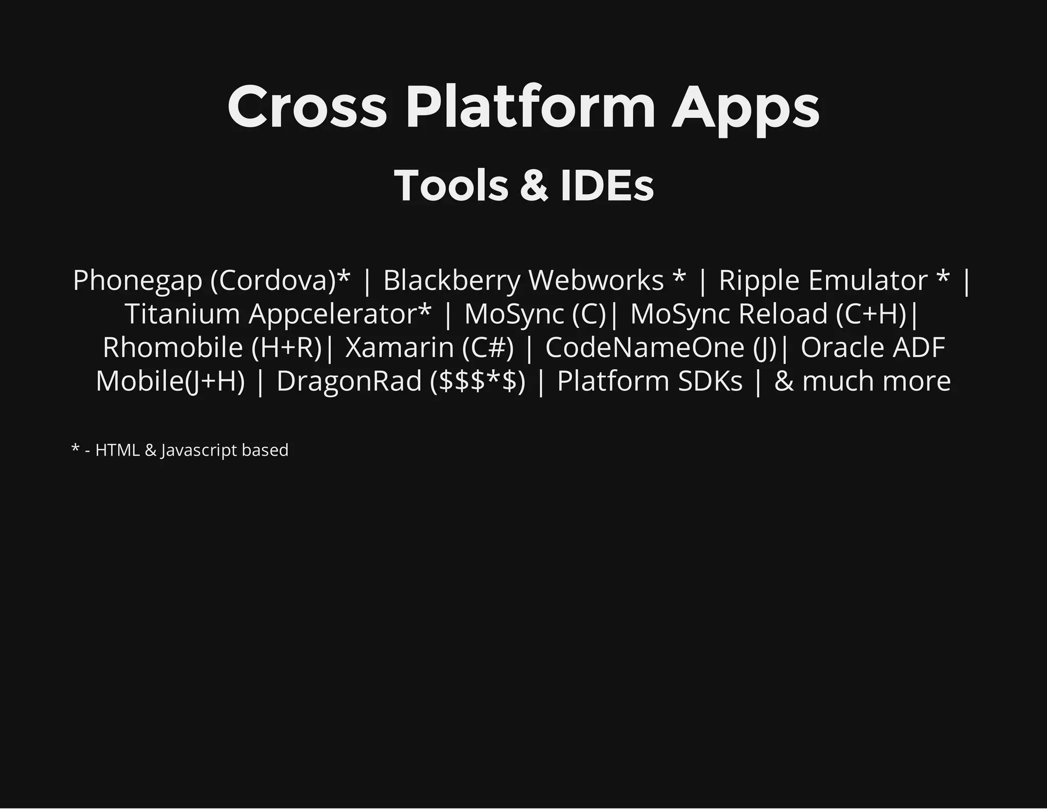 Phonegap (Cordova)* | Blackberry Webworks * | Ripple Emulator * |
Titanium Appcelerator* | MoSync (C)| MoSync Reload (C+H)|
Rhomobile (H+R)| Xamarin (C#) | CodeNameOne (J)| Oracle ADF
Mobile(J+H) | DragonRad ($$$*$) | Platform SDKs | & much more
Cross Platform Apps
Tools & IDEs
* - HTML & Javascript based
 