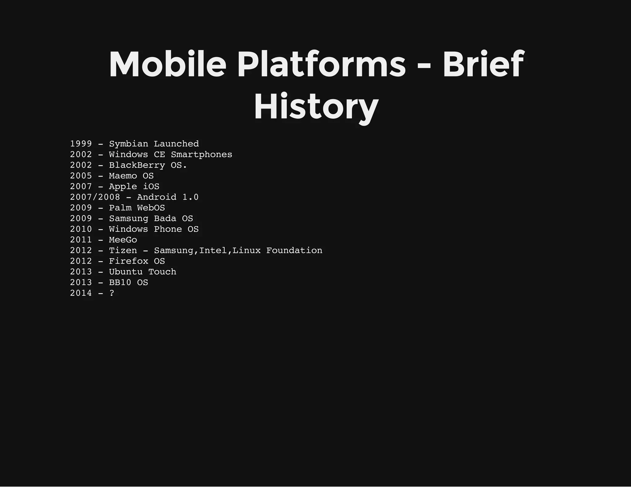 Mobile Platforms - Brief
History
1999 - Symbian Launched
2002 - Windows CE Smartphones
2002 - BlackBerry OS.
2005 - Maemo OS
2007 - Apple iOS
2007/2008 - Android 1.0
2009 - Palm WebOS
2009 - Samsung Bada OS
2010 - Windows Phone OS
2011 - MeeGo
2012 - Tizen - Samsung,Intel,Linux Foundation
2012 - Firefox OS
2013 - Ubuntu Touch
2013 - BB10 OS
2014 - ?
 