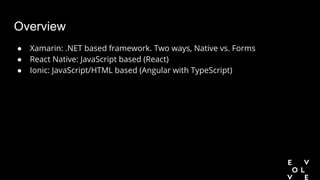Overview
● Xamarin: .NET based framework. Two ways, Native vs. Forms
● React Native: JavaScript based (React)
● Ionic: JavaScript/HTML based (Angular with TypeScript)
 