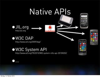 Native APIs
                  •JIL.org http://jil.org



                  •W3C DAP http://www.w3.org/2009/dap/



                  •W3C System API
                           http://www.w3.org/TR/2010/WD-system-info-api-20100202/



                  •...
Montag, 15. Februar 2010
 