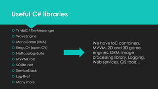 Useful C# libraries

 TinyIoC / TinyMessenger
 WaveEngine
 MonoGame (XNA)            We have IoC containers,
 EmguCv (open CV)          MVVM, 2D and 3D game
 NetTopologySuite          engines, ORM, Image
 MVVMCross                 processing library, Logging,
                            Web services, GIS tools…
 SQLite-Net
 ServiceStack
 Log4Net
 Many more
 